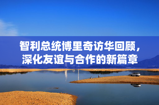 智利总统博里奇访华回顾，深化友谊与合作的新篇章