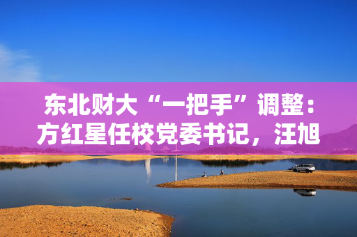东北财大“一把手”调整：方红星任校党委书记，汪旭晖任校长
