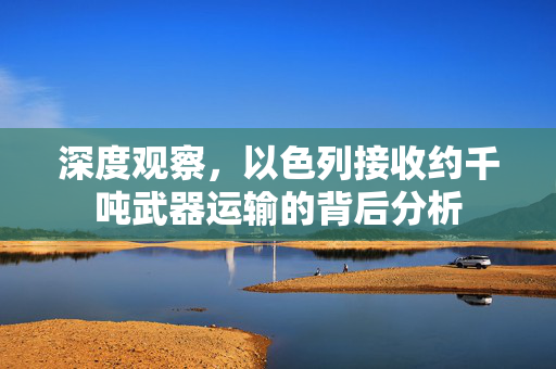 深度观察，以色列接收约千吨武器运输的背后分析