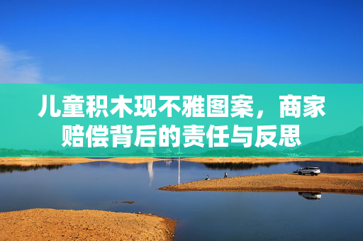 儿童积木现不雅图案，商家赔偿背后的责任与反思
