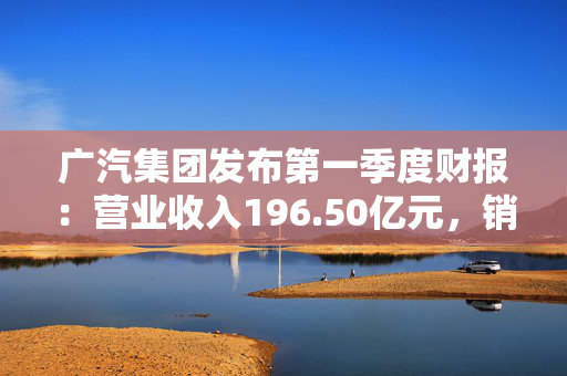 广汽集团发布第一季度财报：营业收入196.50亿元，销量37.11万辆