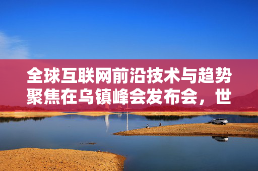 全球互联网前沿技术与趋势聚焦在乌镇峰会发布会，世界互联网大会乌镇峰会揭晓新动态