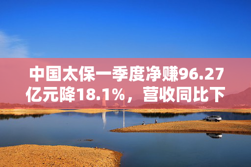 中国太保一季度净赚96.27亿元降18.1%，营收同比下降1.8%