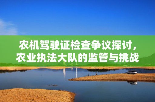 农机驾驶证检查争议探讨，农业执法大队的监管与挑战
