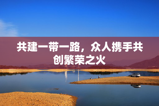 共建一带一路，众人携手共创繁荣之火