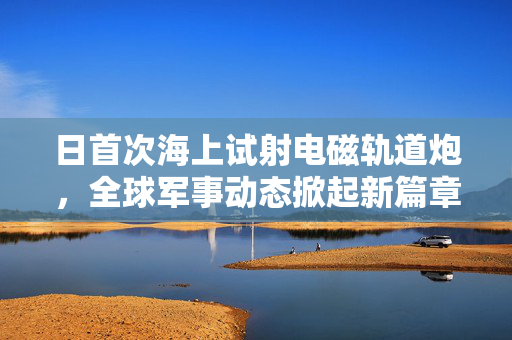 日首次海上试射电磁轨道炮，全球军事动态掀起新篇章
