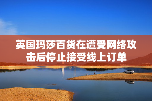 英国玛莎百货在遭受网络攻击后停止接受线上订单