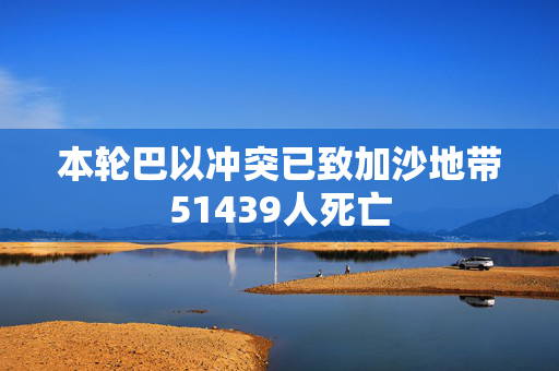 本轮巴以冲突已致加沙地带51439人死亡
