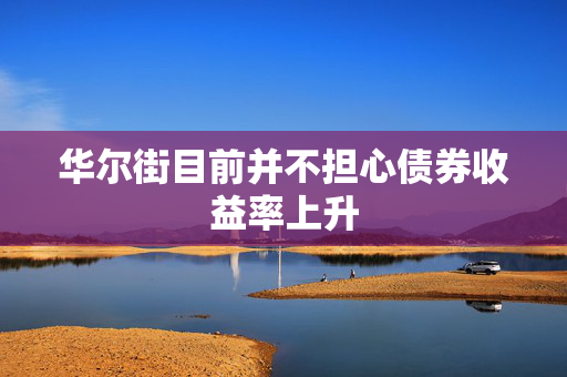 华尔街目前并不担心债券收益率上升
