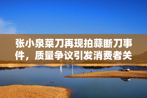 张小泉菜刀再现拍蒜断刀事件，质量争议引发消费者关注