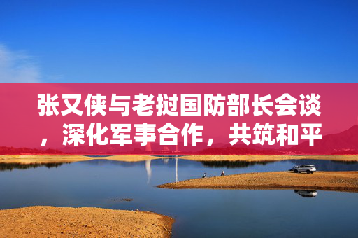 张又侠与老挝国防部长会谈，深化军事合作，共筑和平基石