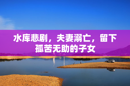 水库悲剧，夫妻溺亡，留下孤苦无助的子女