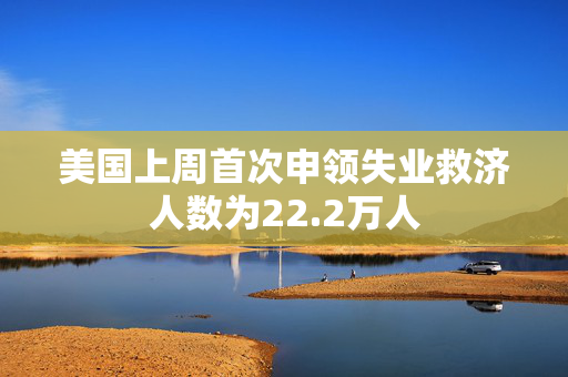 美国上周首次申领失业救济人数为22.2万人