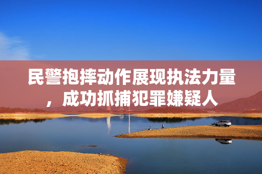 民警抱摔动作展现执法力量，成功抓捕犯罪嫌疑人
