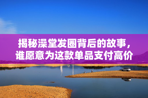 揭秘澡堂发圈背后的故事，谁愿意为这款单品支付高价？