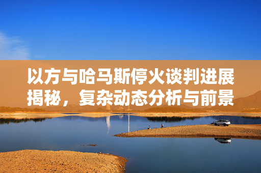 以方与哈马斯停火谈判进展揭秘，复杂动态分析与前景展望
