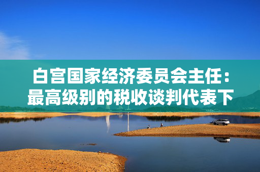 白宫国家经济委员会主任：最高级别的税收谈判代表下周将举行会议