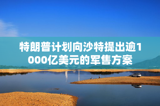 特朗普计划向沙特提出逾1000亿美元的军售方案