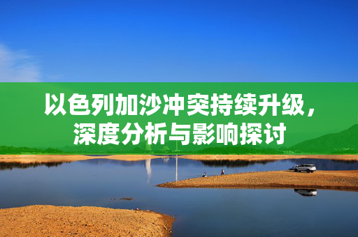 以色列加沙冲突持续升级，深度分析与影响探讨