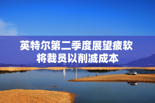 英特尔第二季度展望疲软 将裁员以削减成本