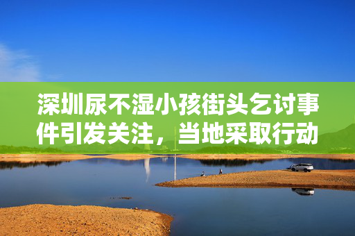 深圳尿不湿小孩街头乞讨事件引发关注，当地采取行动处理