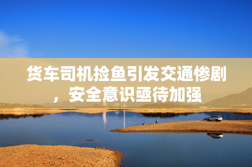 货车司机捡鱼引发交通惨剧，安全意识亟待加强