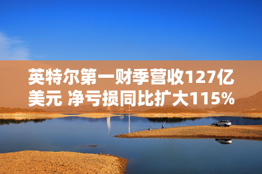 英特尔第一财季营收127亿美元 净亏损同比扩大115%