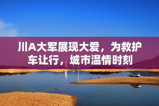 川A大军展现大爱，为救护车让行，城市温情时刻