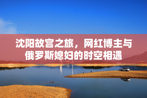 沈阳故宫之旅，网红博主与俄罗斯媳妇的时空相遇