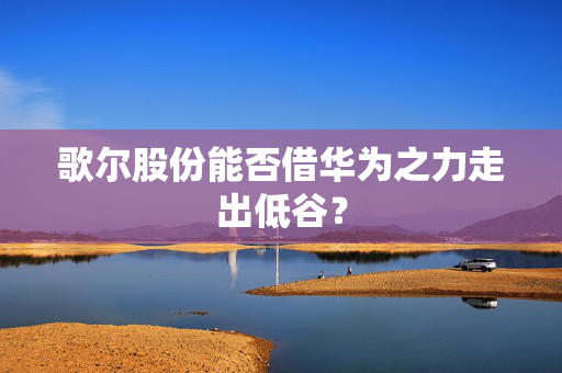 歌尔股份能否借华为之力走出低谷？