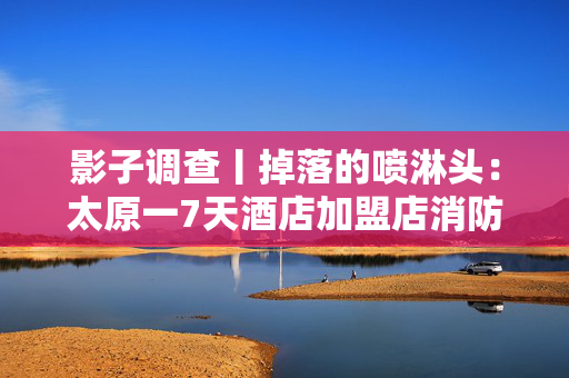 影子调查丨掉落的喷淋头：太原一7天酒店加盟店消防设施造假迷局