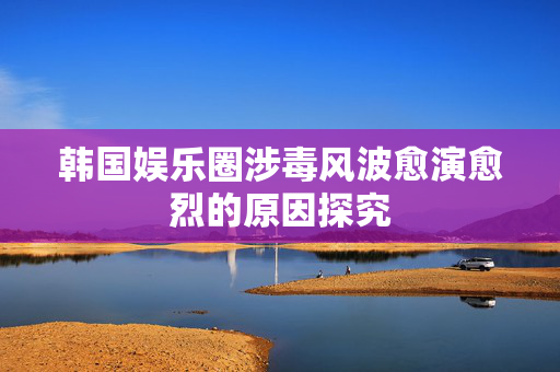 韩国娱乐圈涉毒风波愈演愈烈的原因探究