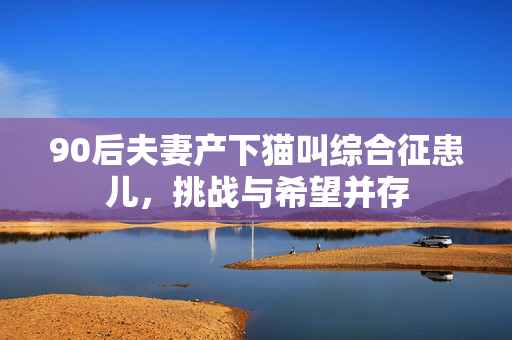 90后夫妻产下猫叫综合征患儿，挑战与希望并存