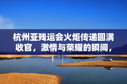 杭州亚残运会火炬传递圆满收官，激情与荣耀的瞬间，荣耀永恒