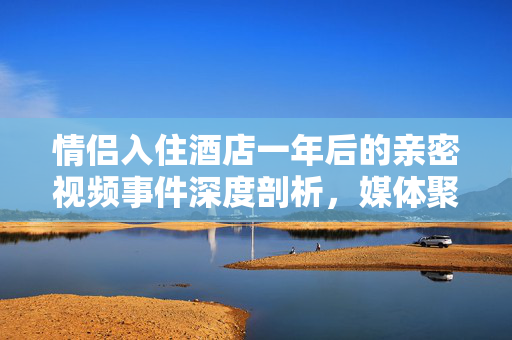 情侣入住酒店一年后的亲密视频事件深度剖析，媒体聚焦的背后故事