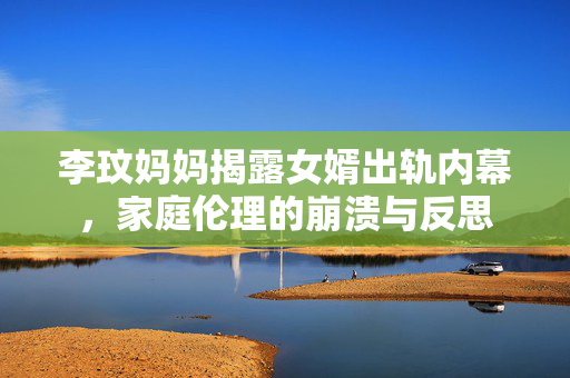 李玟妈妈揭露女婿出轨内幕，家庭伦理的崩溃与反思