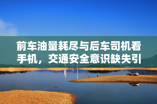 前车油量耗尽与后车司机看手机，交通安全意识缺失引发的事故警示