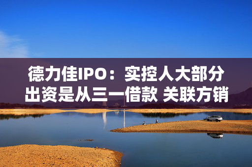 德力佳IPO：实控人大部分出资是从三一借款 关联方销售价格“倒挂”