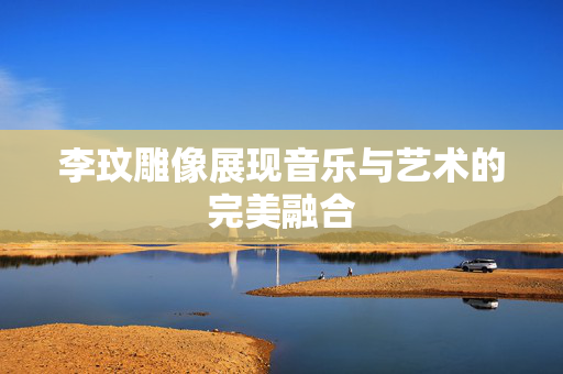 李玟雕像展现音乐与艺术的完美融合