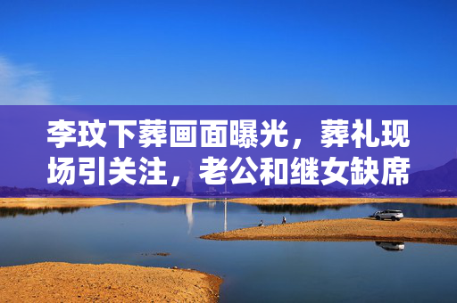 李玟下葬画面曝光，葬礼现场引关注，老公和继女缺席引发猜测