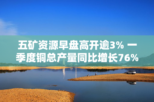五矿资源早盘高开逾3% 一季度铜总产量同比增长76%
