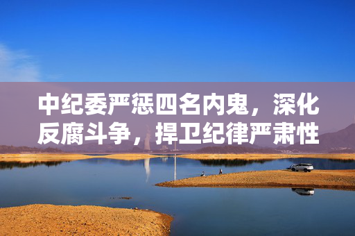 中纪委严惩四名内鬼，深化反腐斗争，捍卫纪律严肃性
