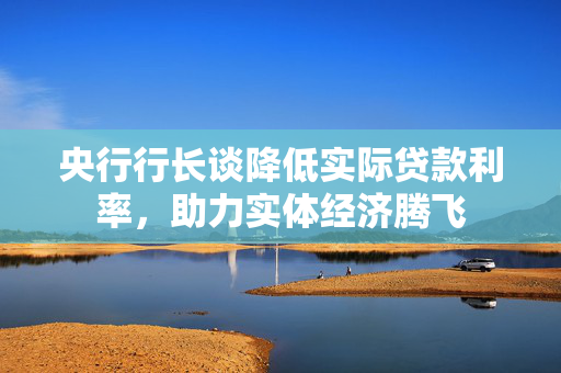 央行行长谈降低实际贷款利率，助力实体经济腾飞