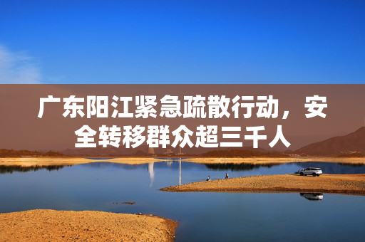 广东阳江紧急疏散行动，安全转移群众超三千人