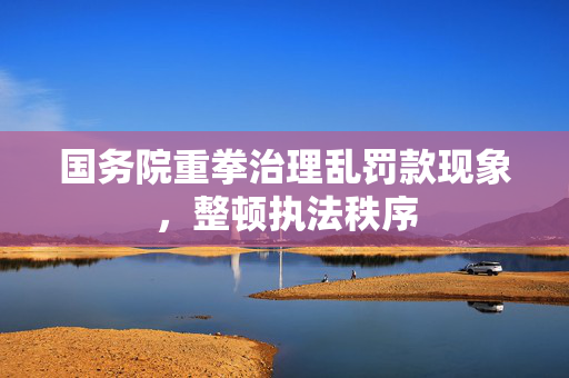 国务院重拳治理乱罚款现象，整顿执法秩序