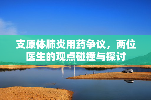 支原体肺炎用药争议，两位医生的观点碰撞与探讨