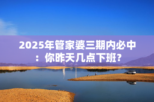 2025年管家婆三期内必中：你昨天几点下班？