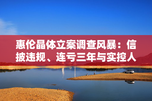 惠伦晶体立案调查风暴：信披违规、连亏三年与实控人控制权转让悬疑