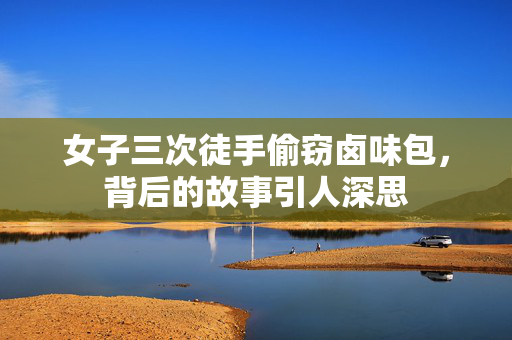 女子三次徒手偷窃卤味包，背后的故事引人深思