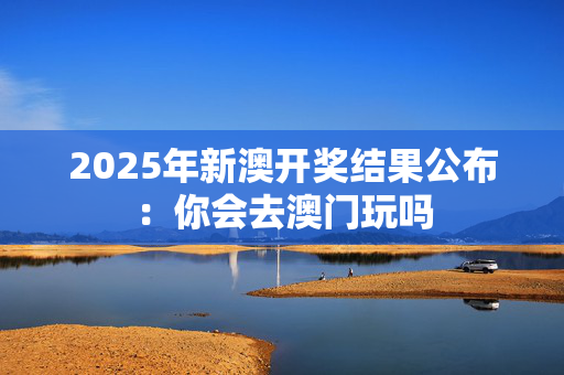 2025年新澳开奖结果公布：你会去澳门玩吗